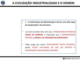 • 3 – A tarefa básica da Administração é formar uma elite capaz
de compreender e de comunicar:
• ao invés de tentar fazer com que o TRABALHADOR ENTENDA A
LÓGICA DA EMPRESA, é importante que o ADMINISTRADOR
ENTENDA a LÓGICA E AS LIMITAÇÕES DO EMPREGADO.
• Mayo prega que somos TECNICAMENTE MUITO EFICIENTES,
porém POUCO EVOLUÍMOS NO QUE DIZ RESPEITO À
COOPERAÇÃO E NAS RELAÇÕES HUMANAS.
 
