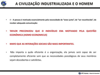 • 4 – A pessoa é motivada essencialmente pela necessidade de “estar junto”, de “ser reconhecida”, de
receber adequada comunicação:
• TAYLOR PRECONIZOU QUE O INDIVÍDUO ERA MOTIVADO PELA QUESTÃO
ECONÔMICA (HOMO ECONOMICUS)
• MAYO QUE AS INTERAÇÕES SOCIAIS SÃO MAIS IMPORTANTES.
• Não importa o quão eficiente é a organização, ela jamais será capaz de ser
completamente eficiente sem que as necessidades psicológicas de seus membros
sejam descobertas e satisfeitas.
 