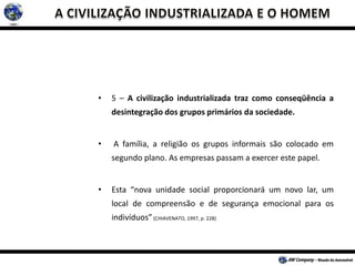 • 5 – A civilização industrializada traz como conseqüência a
desintegração dos grupos primários da sociedade.
• A família, a religião os grupos informais são colocado em
segundo plano. As empresas passam a exercer este papel.
• Esta “nova unidade social proporcionará um novo lar, um
local de compreensão e de segurança emocional para os
indivíduos”(CHIAVENATO, 1997, p. 228)
 