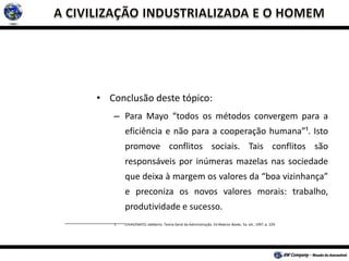 • Conclusão deste tópico:
– Para Mayo “todos os métodos convergem para a
eficiência e não para a cooperação humana”¹. Isto
promove conflitos sociais. Tais conflitos são
responsáveis por inúmeras mazelas nas sociedade
que deixa à margem os valores da “boa vizinhança”
e preconiza os novos valores morais: trabalho,
produtividade e sucesso.
1 CHIAVENATO, Idalberto. Teoria Geral da Administração. Ed Makron Books. 5a. ed., 1997. p. 229.
 