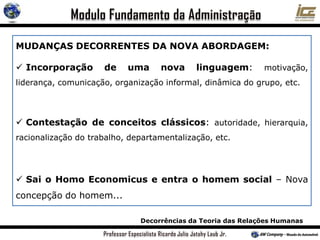 Decorrências da Teoria das Relações Humanas
MUDANÇAS DECORRENTES DA NOVA ABORDAGEM:
 Incorporação de uma nova linguagem: motivação,
liderança, comunicação, organização informal, dinâmica do grupo, etc.
 Contestação de conceitos clássicos: autoridade, hierarquia,
racionalização do trabalho, departamentalização, etc.
 Sai o Homo Economicus e entra o homem social – Nova
concepção do homem...
 