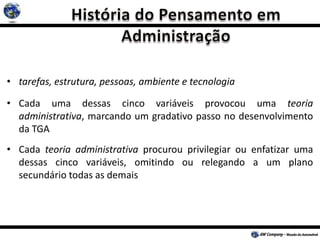 • tarefas, estrutura, pessoas, ambiente e tecnologia
• Cada uma dessas cinco variáveis provocou uma teoria
administrativa, marcando um gradativo passo no desenvolvimento
da TGA
• Cada teoria administrativa procurou privilegiar ou enfatizar uma
dessas cinco variáveis, omitindo ou relegando a um plano
secundário todas as demais
 