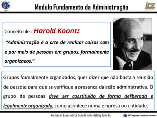 Grupos formalmente organizados, quer dizer que não basta a reunião
de pessoas para que se verifique a presença da ação administrativa. O
grupo de pessoas deve ser constituído de forma deliberada e
legalmente organizada, como acontece numa empresa ou entidade.
Conceito de : Harold Koontz
“Administração é a arte de realizar coisas com
e por meio de pessoas em grupos, formalmente
organizados.”
 