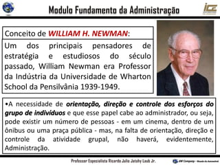 Conceito de WILLIAM H. NEWMAN:
“ Administração consiste em orientar,
dirigir e controlar os esforços de um
grupo de indivíduos para um objetivo
comum”.
•A necessidade de orientação, direção e controle dos esforços do
grupo de indivíduos e que esse papel cabe ao administrador, ou seja,
pode existir um número de pessoas - em um cinema, dentro de um
ônibus ou uma praça pública - mas, na falta de orientação, direção e
controle da atividade grupal, não haverá, evidentemente,
Administração.
Um dos principais pensadores de
estratégia e estudiosos do século
passado, William Newman era Professor
da Indústria da Universidade de Wharton
School da Pensilvânia 1939-1949.
 