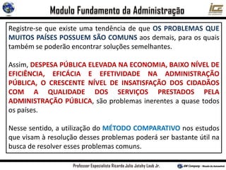 Registre-se que existe uma tendência de que OS PROBLEMAS QUE
MUITOS PAÍSES POSSUEM SÃO COMUNS aos demais, para os quais
também se poderão encontrar soluções semelhantes.
Assim, DESPESA PÚBLICA ELEVADA NA ECONOMIA, BAIXO NÍVEL DE
EFICIÊNCIA, EFICÁCIA E EFETIVIDADE NA ADMINISTRAÇÃO
PÚBLICA, O CRESCENTE NÍVEL DE INSATISFAÇÃO DOS CIDADÃOS
COM A QUALIDADE DOS SERVIÇOS PRESTADOS PELA
ADMINISTRAÇÃO PÚBLICA, são problemas inerentes a quase todos
os países.
Nesse sentido, a utilização do MÉTODO COMPARATIVO nos estudos
que visam à resolução desses problemas poderá ser bastante útil na
busca de resolver esses problemas comuns.
 