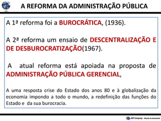A REFORMA DA ADMINISTRAÇÃO PÚBLICA
A 1ª reforma foi a BUROCRÁTICA, (1936).
A 2ª reforma um ensaio de DESCENTRALIZAÇÃO E
DE DESBUROCRATIZAÇÃO(1967).
A atual reforma está apoiada na proposta de
ADMINISTRAÇÃO PÚBLICA GERENCIAL,
A uma resposta crise do Estado dos anos 80 e à globalização da
economia impondo a todo o mundo, a redefinição das funções do
Estado e da sua burocracia.
 