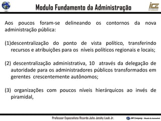 Aos poucos foram-se delineando os contornos da nova
administração pública:
(1)descentralização do ponto de vista político, transferindo
recursos e atribuições para os níveis políticos regionais e locais;
(2) descentralização administrativa, 10 através da delegação de
autoridade para os administradores públicos transformados em
gerentes crescentemente autônomos;
(3) organizações com poucos níveis hierárquicos ao invés de
piramidal,
 