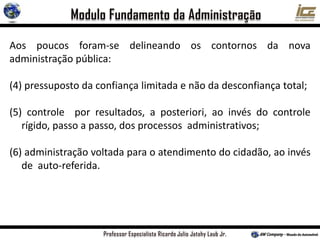 Aos poucos foram-se delineando os contornos da nova
administração pública:
(4) pressuposto da confiança limitada e não da desconfiança total;
(5) controle por resultados, a posteriori, ao invés do controle
rígido, passo a passo, dos processos administrativos;
(6) administração voltada para o atendimento do cidadão, ao invés
de auto-referida.
 