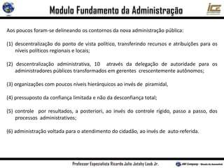 Aos poucos foram-se delineando os contornos da nova administração pública:
(1) descentralização do ponto de vista político, transferindo recursos e atribuições para os
níveis políticos regionais e locais;
(2) descentralização administrativa, 10 através da delegação de autoridade para os
administradores públicos transformados em gerentes crescentemente autônomos;
(3) organizações com poucos níveis hierárquicos ao invés de piramidal,
(4) pressuposto da confiança limitada e não da desconfiança total;
(5) controle por resultados, a posteriori, ao invés do controle rígido, passo a passo, dos
processos administrativos;
(6) administração voltada para o atendimento do cidadão, ao invés de auto-referida.
 