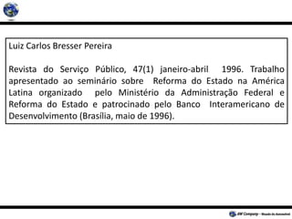 Luiz Carlos Bresser Pereira
Revista do Serviço Público, 47(1) janeiro-abril 1996. Trabalho
apresentado ao seminário sobre Reforma do Estado na América
Latina organizado pelo Ministério da Administração Federal e
Reforma do Estado e patrocinado pelo Banco Interamericano de
Desenvolvimento (Brasília, maio de 1996).
 