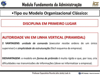 •Tipo ou Modelo Organizacional Clássico:
DISCIPLINA EM PRIMEIRO LUGAR
AUTORIDADE VAI EM LINHA VERTICAL (PIRAMIDAL)
2 VANTAGENS: unidade de comando (executor recebe ordens de um único
supervisor) e simplicidade de estruturação (fácil esquema da empresa).
DESVANTAGEM: o modelo em forma de pirâmide é muito rígido e que, por isso, cria
dificuldades nas transmissões de informações (deve-se informatizar a empresa).
 