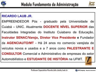 RICARDO LAUB JR.
EMPREENDEDOR Pós - graduado pela Universidade de
Cuiabá – UNIC. Atualmente DOCENTE NÍVEL SUPERIOR das
Faculdades Integradas do Instituto Cuiabano de Educação,
Instrutor SENAC/Varejo, Diretor Vice Presidente e Fundador
da AGENCIAUTO/MT - Há 24 anos no comercio varejista de
veículos novos e usados e a 7 anos como PALESTRANTE E
CONSULTOR Comercial e Administrativo de empresas do setor
Automobilístico e ESTUDANTE DE HISTÓRIA na UFMT.
 