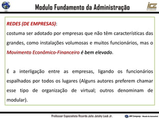 REDES (DE EMPRESAS):
costuma ser adotado por empresas que não têm características das
grandes, como instalações volumosas e muitos funcionários, mas o
Movimento Econômico-Financeiro é bem elevado.
É a interligação entre as empresas, ligando os funcionários
espalhados por todos os lugares (Alguns autores preferem chamar
esse tipo de organização de virtual; outros denominam de
modular).
 