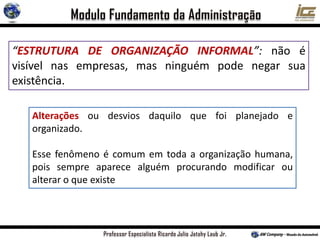 “ESTRUTURA DE ORGANIZAÇÃO INFORMAL”: não é
visível nas empresas, mas ninguém pode negar sua
existência.
Alterações ou desvios daquilo que foi planejado e
organizado.
Esse fenômeno é comum em toda a organização humana,
pois sempre aparece alguém procurando modificar ou
alterar o que existe
 