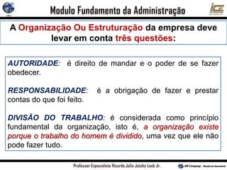 AUTORIDADE: é direito de mandar e o poder de se fazer
obedecer.
RESPONSABILIDADE: é a obrigação de fazer e prestar
contas do que foi feito.
DIVISÃO DO TRABALHO: é considerada como princípio
fundamental da organização, isto é, a organização existe
porque o trabalho do homem é dividido, uma vez que ele não
pode fazer tudo.
A Organização Ou Estruturação da empresa deve
levar em conta três questões:
 