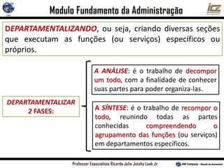 DEPARTAMENTALIZANDO, ou seja, criando diversas seções
que executam as funções (ou serviços) específicos ou
próprios.
DEPARTAMENTALIZAR
2 FASES: A SÍNTESE: é o trabalho de recompor o
todo, reunindo todas as partes
conhecidas compreendendo o
agrupamento das funções (ou serviços)
em departamentos específicos.
A ANÁLISE: é o trabalho de decompor
um todo, com a finalidade de conhecer
suas partes para poder organiza-las.
 