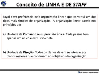 Fayol dava preferência pela organização linear, que constitui um dos
tipos mais simples de organização. A organização linear baseia nos
princípios de:
a) Unidade de Comando ou supervisão única. Cada pessoa tem
apenas um único e exclusivo chefe.
b) Unidade de Direção. Todos os planos devem se integrar aos
planos maiores que conduzam aos objetivos da organização.
 
