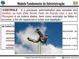 •CONTROLE “é o processo administrativo que consiste em
Verificar se tudo Está Sendo Feito de Acordo com o que foi
Planejado e as ordens dadas, bem como assinalar as faltas e
os erros, a fim de repará-los e evitar sua repetição.”
AS CARACTERÍSTICAS DO CONTROLE ADMINISTRATIVO SÃO:
•MALEABILIDADE: Possibilitar a introdução de mudanças decorrentes de
alterações nos planos e nas ordens;
•INSTANTANEIDADE: Acusar o mais depressa possível as faltas e os erros
verificados;
•CORREÇÃO: Permitir a reparação das faltas e dos erros, evitando-se a sua
repetição.
 