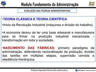 •TEORIA CLÁSSICA E TEORIA CIENTÍFICA
•Início da Revolução Industrial (máquinas e divisão do trabalho).
•A economia deixou de ter uma base artesanal e manufatureira
para se firmar na produção industrial mecanizada -
transformação em toda a sociedade.
•NASCIMENTO DAS FÁBRICAS: primeiro paradigma da
administração, defendendo racionalização da produção, divisão
das tarefas em múltiplas etapas, supervisão cerrada e
obediência hierárquica.
 