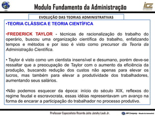 •TEORIA CLÁSSICA E TEORIA CIENTÍFICA
•FREDERICK TAYLOR - técnicas de racionalização do trabalho do
operário, buscou uma organização científica do trabalho, enfatizando
tempos e métodos e por isso é visto como precursor da Teoria da
Administração Científica.
• Taylor é visto como um cientista insensível e desumano, porém deve-se
ressaltar que a preocupação de Taylor com o aumento da eficiência da
produção, buscando redução dos custos não apenas para elevar os
lucros, mas também para elevar a produtividade dos trabalhadores,
aumentando seus salários.
•Não podemos esquecer da época: início do século XIX, reflexos do
regime feudal e escravocrata, essas idéias representavam um avanço na
forma de encarar a participação do trabalhador no processo produtivo.
 