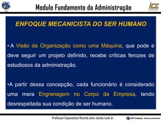 ENFOQUE MECANICISTA DO SER HUMANO
• A Visão da Organização como uma Máquina, que pode e
deve seguir um projeto definido, recebe críticas ferozes de
estudiosos da administração.
•A partir dessa concepção, cada funcionário é considerado
uma mera Engrenagem no Corpo da Empresa, tendo
desrespeitada sua condição de ser humano.
 