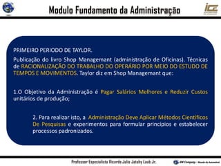 PRIMEIRO PERIODO DE TAYLOR.
Publicação do livro Shop Managemant (administração de Oficinas). Técnicas
de RACIONALIZAÇÃO DO TRABALHO DO OPERÁRIO POR MEIO DO ESTUDO DE
TEMPOS E MOVIMENTOS. Taylor diz em Shop Managemant que:
1.O Objetivo da Administração é Pagar Salários Melhores e Reduzir Custos
unitários de produção;
2. Para realizar isto, a Administração Deve Aplicar Métodos Científicos
De Pesquisas e experimentos para formular princípios e estabelecer
processos padronizados.
 