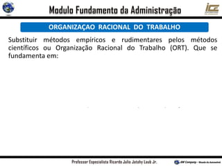 ORGANIZAÇAO RACIONAL DO TRABALHO
Substituir métodos empíricos e rudimentares pelos métodos
científicos ou Organização Racional do Trabalho (ORT). Que se
fundamenta em:
a) Analise do trabalho e estudo dos tempos e
movimentos;
b) Estudo da fadiga humana;
c) Divisão do Trabalho e especialização do operário;
d) Desenho de cargos e de tarefas;
e) Incentivos salariais e prêmios de produção;
f) Conceito de homo-economicus;
g) Condições ambientais de trabalho, como
iluminação,conforto, etc.
h) Padronização de métodos e maquinas;
i) Supervisão funcional;
 