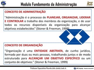 CONCEITO DE ADMINISTRAÇÃO
"Administração é o processo de PLANEJAR, ORGANIZAR, LIDERAR
E CONTROLAR o trabalho dos membros da organização, e de usar
todos os recursos disponíveis da organização para alcançar
objetivos estabelecidos" (Stoner & Freeman, 1999).
CONCEITO DE ORGANIZAÇÃO
“Organização é uma ENTIDADE ABSTRATA, de cunho jurídico,
formada por duas ou mais pessoas, trabalhando juntas e de modo
estruturado para ALCANÇAR UM OBJETIVO ESPECÍFICO ou um
conjunto de objetivos.” (Stoner & Freeman, 1999)
 