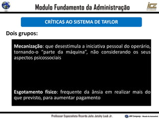 CRÍTICAS AO SISTEMA DE TAYLOR
Dois grupos:
Mecanização: que desestimula a iniciativa pessoal do operário,
tornando-o “parte da máquina”, não considerando os seus
aspectos psicossociais
Esgotamento físico: frequente da ânsia em realizar mais do
que previsto, para aumentar pagamento
 