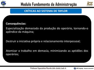 Consequências:
Especialização demasiada da produção do operário, tornando-o
apêndice da máquina;
Destruir a iniciativa própria e relacionamento interpessoal;
Atomizar o trabalho em demasia, minimizando as aptidões dos
operários;
CRÍTICAS AO SISTEMA DE TAYLOR
 