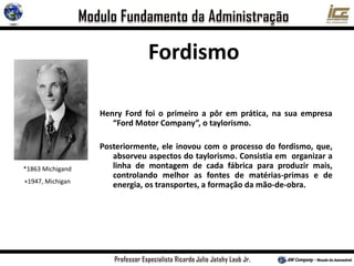 Henry Ford foi o primeiro a pôr em prática, na sua empresa
“Ford Motor Company”, o taylorismo.
Posteriormente, ele inovou com o processo do fordismo, que,
absorveu aspectos do taylorismo. Consistia em organizar a
linha de montagem de cada fábrica para produzir mais,
controlando melhor as fontes de matérias-primas e de
energia, os transportes, a formação da mão-de-obra.
*1863 Michigand
+1947, Michigan
Fordismo
 