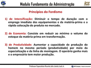 Princípios do Fordismo
1) de Intensificação: Diminuir o tempo de duração com o
emprego imediato dos equipamentos e da matéria-prima e a
rápida colocação do produto no mercado.
2) de Economia: Consiste em reduzir ao mínimo o volume do
estoque da matéria-prima em transformação.
3) de Produtividade: Aumentar a capacidade de produção do
homem no mesmo período (produtividade) por meio da
especialização e da linha de montagem. O operário ganha mais
e o empresário tem maior produção.
 