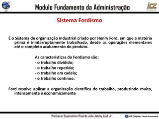 Sistema Fordismo
É o Sistema de organização industrial criado por Henry Ford, em que a matéria
prima é ininterruptamente trabalhada, desde as operações elementares
até o completo acabamento do produto.
As características do Fordismo são:
- o trabalho dividido;
- o trabalho repetido;
- o trabalho em cadeia;
- o trabalho contínuo.
Ford resolve aplicar a organização científica do trabalho, produzindo muito,
intensamente e economicamente
 
