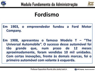 Em 1903, o empreendedor fundou a Ford Motor
Company.
Em 1908, apresentou o famoso Modelo T – “The
Universal Automobile”. O sucesso desse automóvel foi
tão grande que, num prazo de 12 meses
aproximadamente, foram vendidas 10 mil unidades.
Com certas inovações, frente às demais marcas, foi o
primeiro automóvel com volante à esquerda.
Fordismo
 