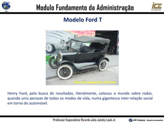 Modelo Ford T
Henry Ford, pela busca de resultados, literalmente, colocou o mundo sobre rodas,
quando uniu pessoas de todos os modos de vida, numa gigantesca inter-relação social
em torno do automóvel.
 