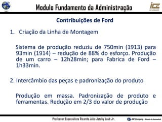 Contribuições de Ford
1. Criação da Linha de Montagem
Sistema de produção reduziu de 750min (1913) para
93min (1914) – redução de 88% do esforço. Produção
de um carro – 12h28min; para Fabrica de Ford –
1h33min.
2. Intercâmbio das peças e padronização do produto
Produção em massa. Padronização de produto e
ferramentas. Redução em 2/3 do valor de produção
 