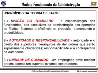 •PRINCÍPIOS DA TEORIA DE FAYOL:
1-) DIVISÃO DO TRABALHO - a especialização dos
funcionários, dos executivos da administração aos operários
da fábrica, favorece a eficiência na produção, aumentando a
produtividade.
2-) AUTORIDADE E RESPONSABILIDADE - autoridade é o
direito dos superiores hierárquicos de dar ordens que serão
supostamente obedecidas; responsabilidade é a contrapartida
da autoridade.
3-) UNIDADE DE COMANDO - um empregado deve receber
ordens apenas um superior, evitando contraordens.
 