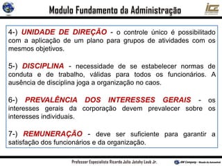4-) UNIDADE DE DIREÇÃO - o controle único é possibilitado
com a aplicação de um plano para grupos de atividades com os
mesmos objetivos.
5-) DISCIPLINA - necessidade de se estabelecer normas de
conduta e de trabalho, válidas para todos os funcionários. A
ausência de disciplina joga a organização no caos.
6-) PREVALÊNCIA DOS INTERESSES GERAIS - os
interesses gerais da corporação devem prevalecer sobre os
interesses individuais.
7-) REMUNERAÇÃO - deve ser suficiente para garantir a
satisfação dos funcionários e da organização.
 