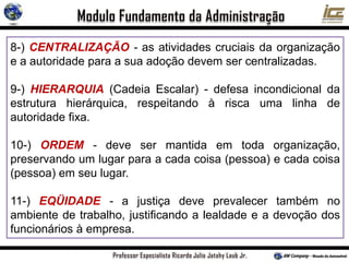 8-) CENTRALIZAÇÃO - as atividades cruciais da organização
e a autoridade para a sua adoção devem ser centralizadas.
9-) HIERARQUIA (Cadeia Escalar) - defesa incondicional da
estrutura hierárquica, respeitando à risca uma linha de
autoridade fixa.
10-) ORDEM - deve ser mantida em toda organização,
preservando um lugar para a cada coisa (pessoa) e cada coisa
(pessoa) em seu lugar.
11-) EQÜIDADE - a justiça deve prevalecer também no
ambiente de trabalho, justificando a lealdade e a devoção dos
funcionários à empresa.
 