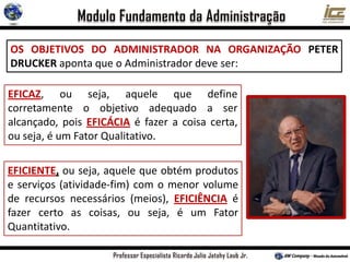 OS OBJETIVOS DO ADMINISTRADOR NA ORGANIZAÇÃO PETER
DRUCKER aponta que o Administrador deve ser:
EFICIENTE, ou seja, aquele que obtém produtos
e serviços (atividade-fim) com o menor volume
de recursos necessários (meios), EFICIÊNCIA é
fazer certo as coisas, ou seja, é um Fator
Quantitativo.
EFICAZ, ou seja, aquele que define
corretamente o objetivo adequado a ser
alcançado, pois EFICÁCIA é fazer a coisa certa,
ou seja, é um Fator Qualitativo.
 