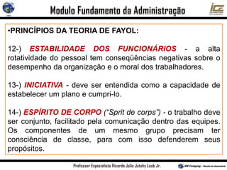•PRINCÍPIOS DA TEORIA DE FAYOL:
12-) ESTABILIDADE DOS FUNCIONÁRIOS - a alta
rotatividade do pessoal tem conseqüências negativas sobre o
desempenho da organização e o moral dos trabalhadores.
13-) INICIATIVA - deve ser entendida como a capacidade de
estabelecer um plano e cumpri-lo.
14-) ESPÍRITO DE CORPO (“Sprit de corps”) - o trabalho deve
ser conjunto, facilitado pela comunicação dentro das equipes.
Os componentes de um mesmo grupo precisam ter
consciência de classe, para com isso defenderem seus
propósitos.
 