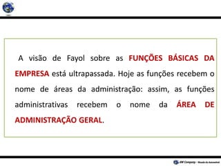 A visão de Fayol sobre as FUNÇÕES BÁSICAS DA
EMPRESA está ultrapassada. Hoje as funções recebem o
nome de áreas da administração: assim, as funções
administrativas recebem o nome da ÁREA DE
ADMINISTRAÇÃO GERAL.
 