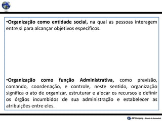 •Organização como entidade social, na qual as pessoas interagem
entre si para alcançar objetivos específicos.
•Organização como função Administrativa, como previsão,
comando, coordenação, e controle, neste sentido, organização
significa o ato de organizar, estruturar e alocar os recursos e definir
os órgãos incumbidos de sua administração e estabelecer as
atribuições entre eles.
 