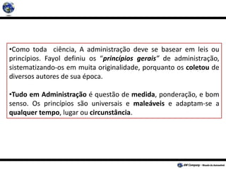 •Como toda ciência, A administração deve se basear em leis ou
princípios. Fayol definiu os “princípios gerais” de administração,
sistematizando-os em muita originalidade, porquanto os coletou de
diversos autores de sua época.
•Tudo em Administração é questão de medida, ponderação, e bom
senso. Os princípios são universais e maleáveis e adaptam-se a
qualquer tempo, lugar ou circunstância.
 
