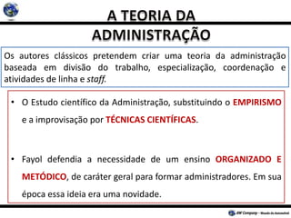 Os autores clássicos pretendem criar uma teoria da administração
baseada em divisão do trabalho, especialização, coordenação e
atividades de linha e staff.
• O Estudo científico da Administração, substituindo o EMPIRISMO
e a improvisação por TÉCNICAS CIENTÍFICAS.
• Fayol defendia a necessidade de um ensino ORGANIZADO E
METÓDICO, de caráter geral para formar administradores. Em sua
época essa ideia era uma novidade.
 