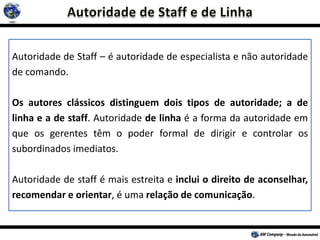 Autoridade de Staff – é autoridade de especialista e não autoridade
de comando.
Os autores clássicos distinguem dois tipos de autoridade; a de
linha e a de staff. Autoridade de linha é a forma da autoridade em
que os gerentes têm o poder formal de dirigir e controlar os
subordinados imediatos.
Autoridade de staff é mais estreita e inclui o direito de aconselhar,
recomendar e orientar, é uma relação de comunicação.
 
