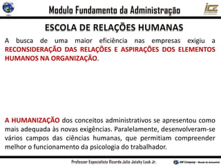 A busca de uma maior eficiência nas empresas exigiu a
RECONSIDERAÇÃO DAS RELAÇÕES E ASPIRAÇÕES DOS ELEMENTOS
HUMANOS NA ORGANIZAÇÃO.
A HUMANIZAÇÃO dos conceitos administrativos se apresentou como
mais adequada às novas exigências. Paralelamente, desenvolveram-se
vários campos das ciências humanas, que permitiam compreender
melhor o funcionamento da psicologia do trabalhador.
 