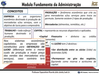 CONCEITOS PRODUÇÃO = fenômeno econômico que cria ou
gera mercadorias e/ou serviços para troca ou
permuta. Somente existem 2 tipos de produção:
Mercadorias (alimentos, remédios, etc.)
Serviços (transportes, médicos hospitalares, etc.).
EMPRESA: é um organismo
econômico destinado à produção de
mercadorias e/ou serviços, com o
objetivo de lucro para o empresário.
TRABALHO = todo esforço
humano destinado à
produção.
O homem é agente e o seu trabalho o 1º
fator de produção. Os recursos da terra e da
natureza, representam o 2º fator de
produção, isto é, o capital (máquinas e
animais).
CAPITAL = representa os recursos disponíveis e aplicados.
•Capital Financeiro = dinheiro ou crédito
(financiamento).
•Capital Econômico = equipamentos, produção,
máquinas, ferramentas, etc. (investimento).
•o LUCRO tem 2 destinos:
•Ser distribuído entre os sócios (Ltda) ou
acionistas (S/A).
•Permanecer no giro dos negócios,
figurando como reserva e acréscimo de
capital.
Nos sistemas econômicos
capitalistas, as empresas são
constituídas para OBTENÇÃO DE
LUCRO (diferença entre o menor
custo de produção e maior preço
das vendas das mercadorias e/ou
serviços), caso contrário terá
prejuízo
 