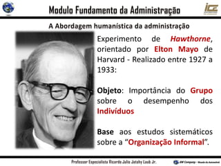 Experimento de Hawthorne,
orientado por Elton Mayo de
Harvard - Realizado entre 1927 a
1933:
Objeto: Importância do Grupo
sobre o desempenho dos
Indivíduos
Base aos estudos sistemáticos
sobre a “Organização Informal”.
 