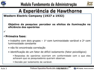 98
Western Electric Company (1927 a 1932)
Objetivo da pesquisa: perceber os efeitos da iluminação na
eficiência dos operários

Primeira fase:
• trabalho com dois grupos – 1o com luminosidade variável e 2o com
luminosidade constante
• não foi encontrada correlação
• identificação de um fator de difícil isolamento (fator psicológico)
 Respostas do operários ocorriam em conformidade com o que eles
achavam que os pesquisadores queriam observar.
 Decisão por isolamento da variável.
Aula 3 01/08/2005
 